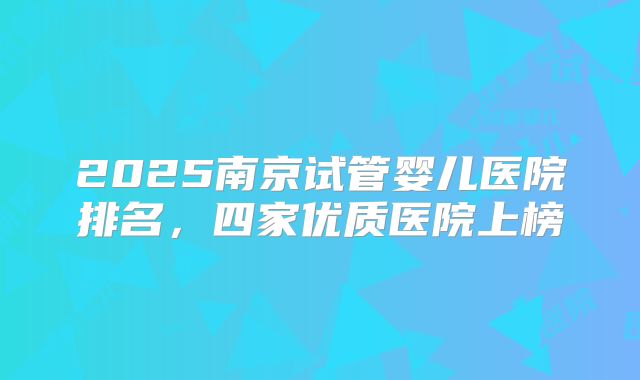 2025南京试管婴儿医院排名，四家优质医院上榜
