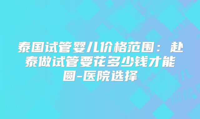 泰国试管婴儿价格范围：赴泰做试管要花多少钱才能圆-医院选择