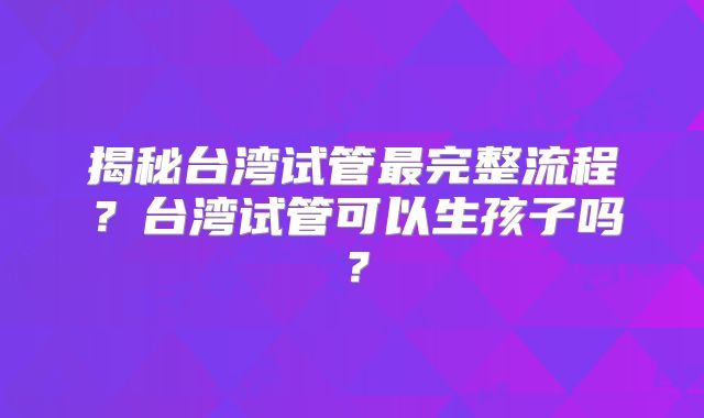 揭秘台湾试管最完整流程?台湾试管可以生孩子吗?