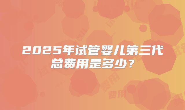 2025年试管婴儿第三代总费用是多少？