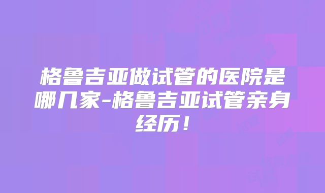 格鲁吉亚做试管的医院是哪几家-格鲁吉亚试管亲身经历！