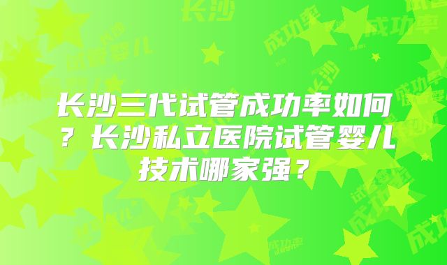 长沙三代试管成功率如何？长沙私立医院试管婴儿技术哪家强？