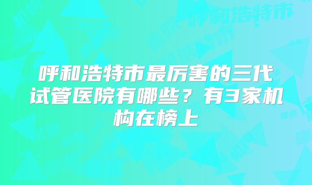 呼和浩特市最厉害的三代试管医院有哪些?有3家机构在榜上