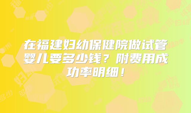 在福建妇幼保健院做试管婴儿要多少钱？附费用成功率明细！