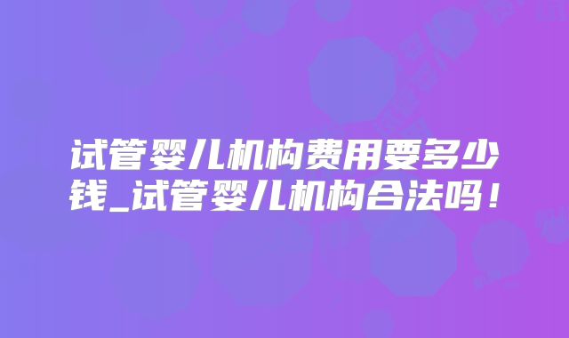 试管婴儿机构费用要多少钱_试管婴儿机构合法吗！