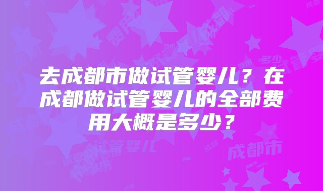 去成都市做试管婴儿？在成都做试管婴儿的全部费用大概是多少？