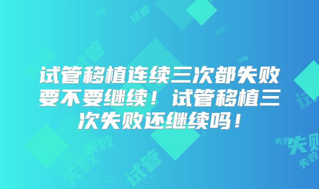 试管移植连续三次都失败要不要继续！试管移植三次失败还继续吗！