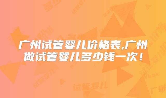 广州试管婴儿价格表,广州做试管婴儿多少钱一次！