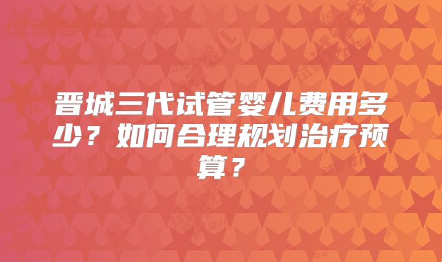 晋城三代试管婴儿费用多少？如何合理规划治疗预算？