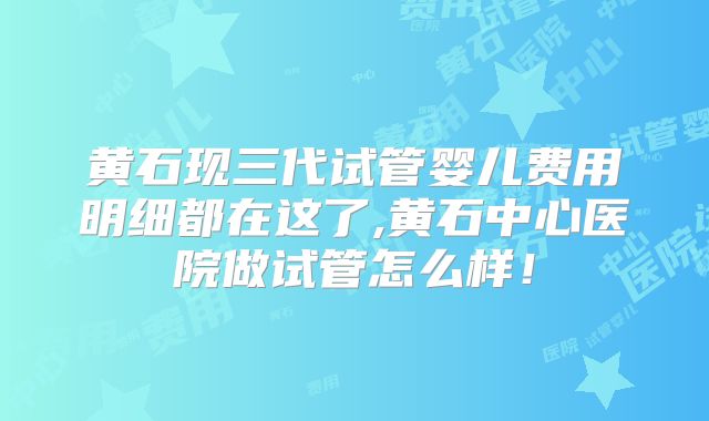 黄石现三代试管婴儿费用明细都在这了,黄石中心医院做试管怎么样！
