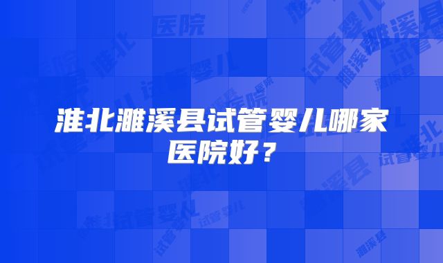淮北濉溪县试管婴儿哪家医院好？