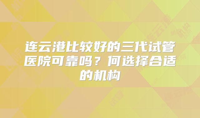 连云港比较好的三代试管医院可靠吗？何选择合适的机构