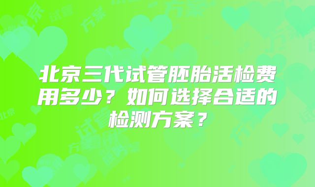 北京三代试管胚胎活检费用多少？如何选择合适的检测方案？
