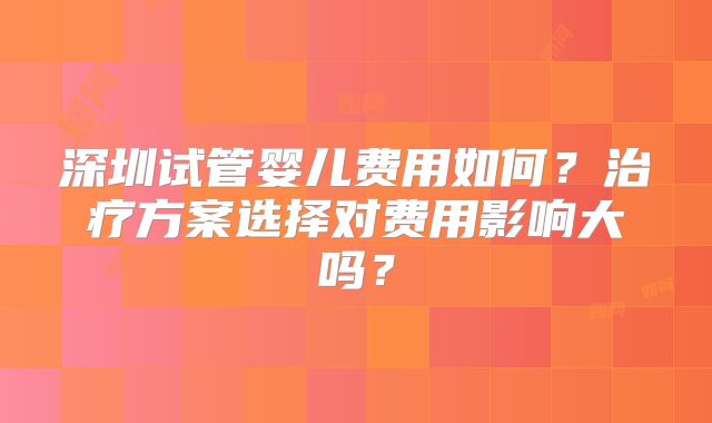 深圳试管婴儿费用如何？治疗方案选择对费用影响大吗？