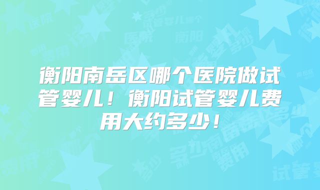 衡阳南岳区哪个医院做试管婴儿！衡阳试管婴儿费用大约多少！