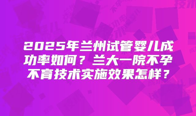 2025年兰州试管婴儿成功率如何?兰大一院不孕不育技术实施效果怎样?