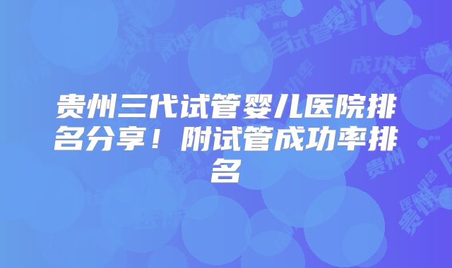 贵州三代试管婴儿医院排名分享！附试管成功率排名