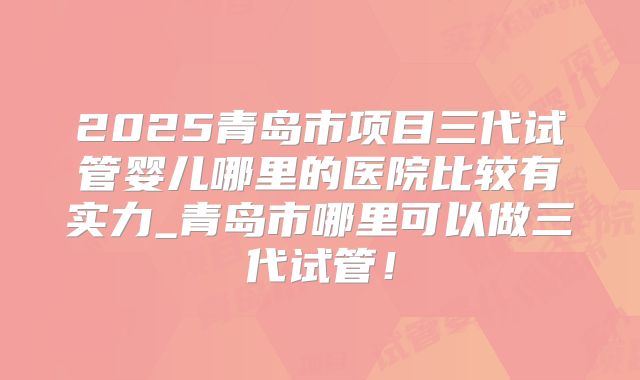 2025青岛市项目三代试管婴儿哪里的医院比较有实力_青岛市哪里可以做三代试管!