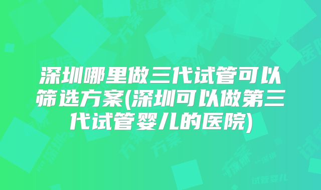 深圳哪里做三代试管可以筛选方案(深圳可以做第三代试管婴儿的医院)