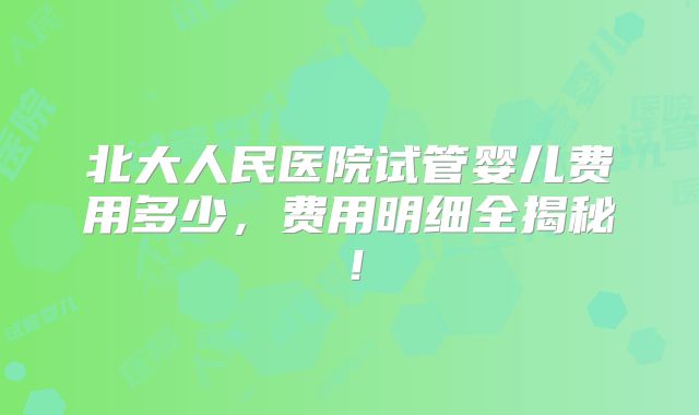 北大人民医院试管婴儿费用多少,费用明细全揭秘!