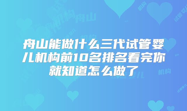 舟山能做什么三代试管婴儿机构前10名排名看完你就知道怎么做了