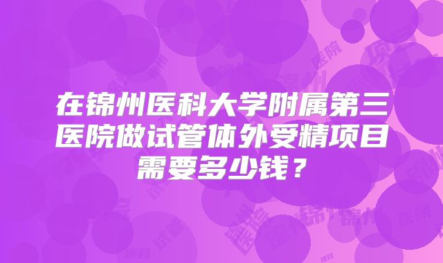 在锦州医科大学附属第三医院做试管体外受精项目需要多少钱?