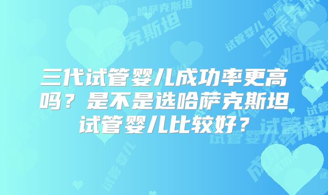 三代试管婴儿成功率更高吗？是不是选哈萨克斯坦试管婴儿比较好？