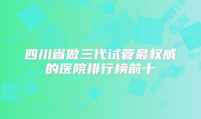 四川省做三代试管最权威的医院排行榜前十