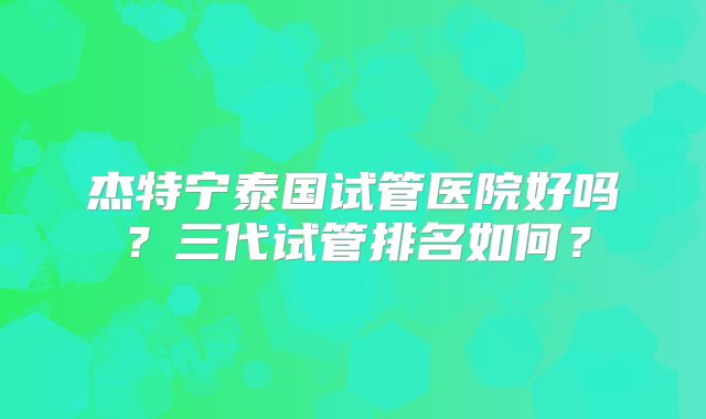 杰特宁泰国试管医院好吗？三代试管排名如何？