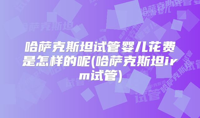 哈萨克斯坦试管婴儿花费是怎样的呢(哈萨克斯坦irm试管)