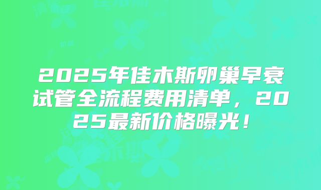 2025年佳木斯卵巢早衰试管全流程费用清单，2025最新价格曝光！