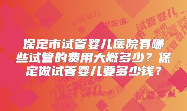 保定市试管婴儿医院有哪些试管的费用大概多少？保定做试管婴儿要多少钱？