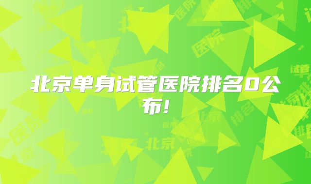 北京单身试管医院排名0公布!