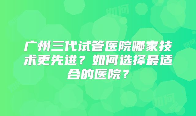 广州三代试管医院哪家技术更先进？如何选择最适合的医院？