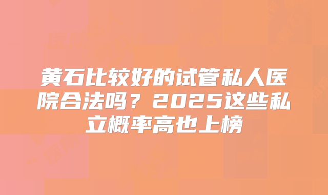 黄石比较好的试管私人医院合法吗？2025这些私立概率高也上榜
