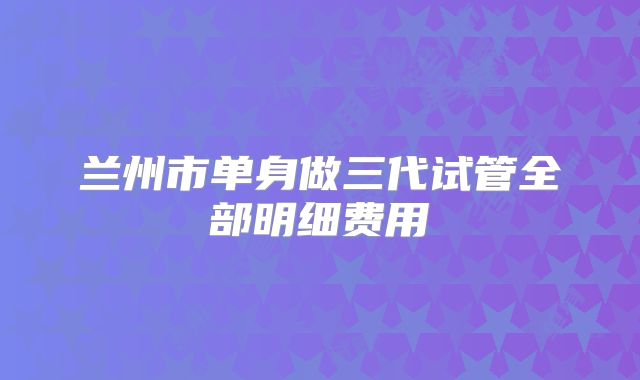 兰州市单身做三代试管全部明细费用