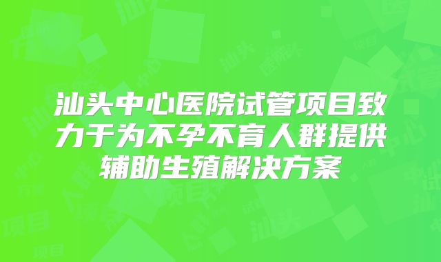 汕头中心医院试管项目致力于为不孕不育人群提供辅助生殖解决方案