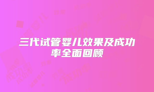 三代试管婴儿效果及成功率全面回顾