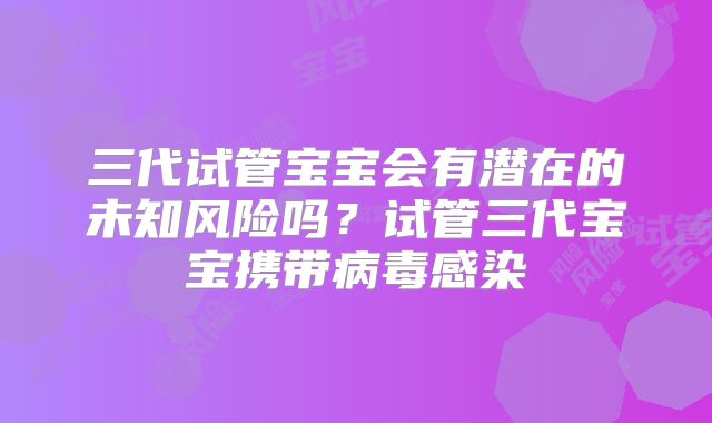 三代试管宝宝会有潜在的未知风险吗?试管三代宝宝携带病毒感染