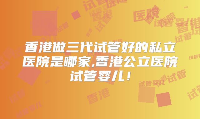 香港做三代试管好的私立医院是哪家,香港公立医院试管婴儿！