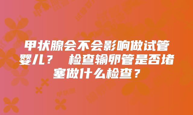 甲状腺会不会影响做试管婴儿？ 检查输卵管是否堵塞做什么检查？