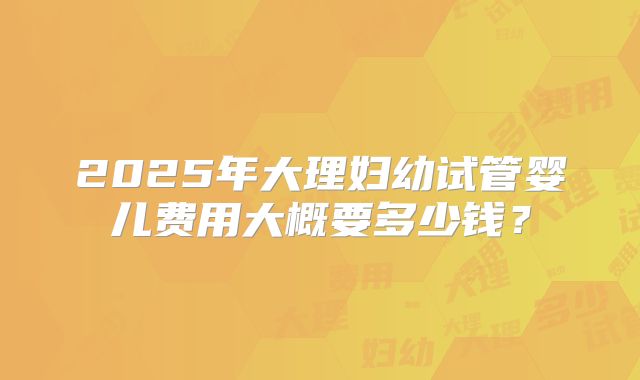 2025年大理妇幼试管婴儿费用大概要多少钱？