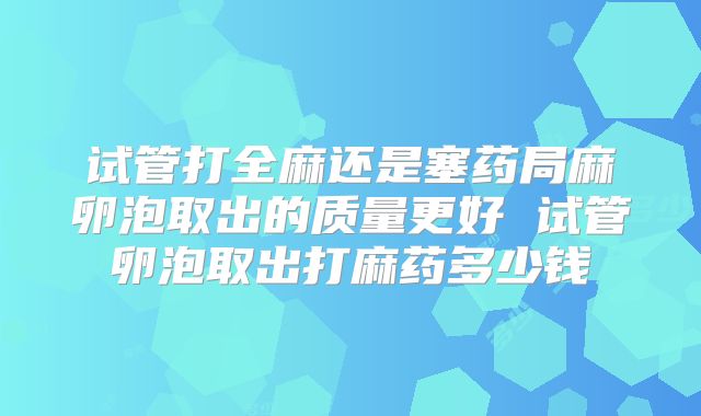 试管打全麻还是塞药局麻卵泡取出的质量更好 试管卵泡取出打麻药多少钱