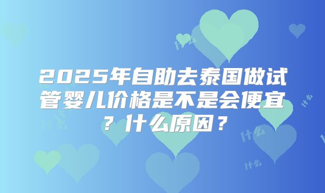 2025年自助去泰国做试管婴儿价格是不是会便宜？什么原因？