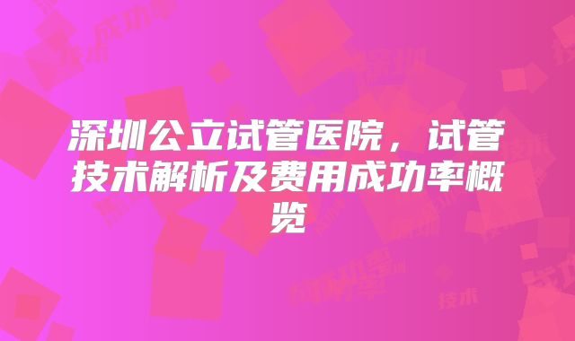 深圳公立试管医院，试管技术解析及费用成功率概览