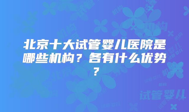 北京十大试管婴儿医院是哪些机构?各有什么优势?