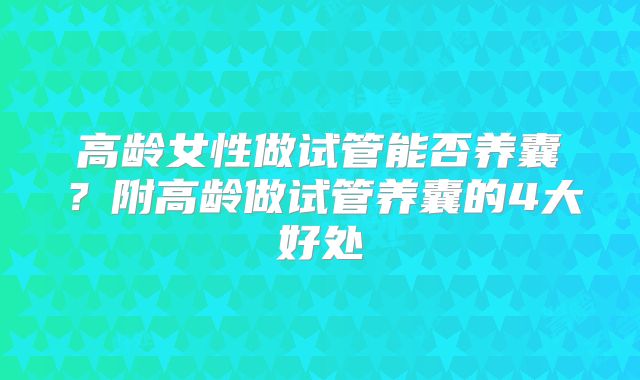 高龄女性做试管能否养囊？附高龄做试管养囊的4大好处
