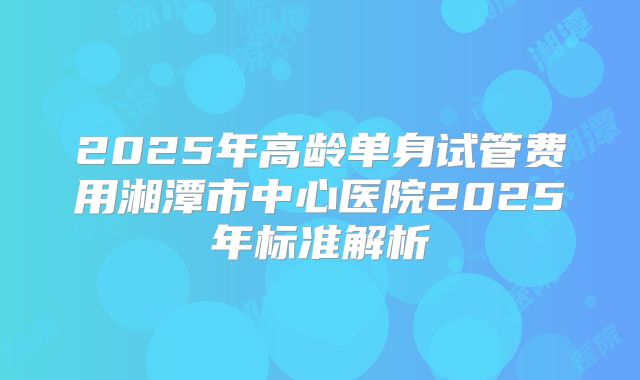 2025年高龄单身试管费用湘潭市中心医院2025年标准解析