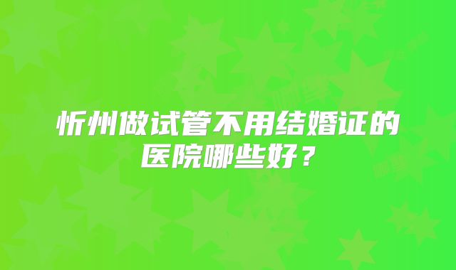 忻州做试管不用结婚证的医院哪些好？