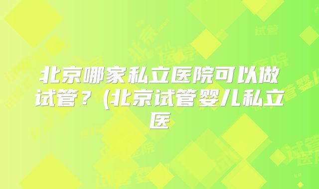 北京哪家私立医院可以做试管？(北京试管婴儿私立医